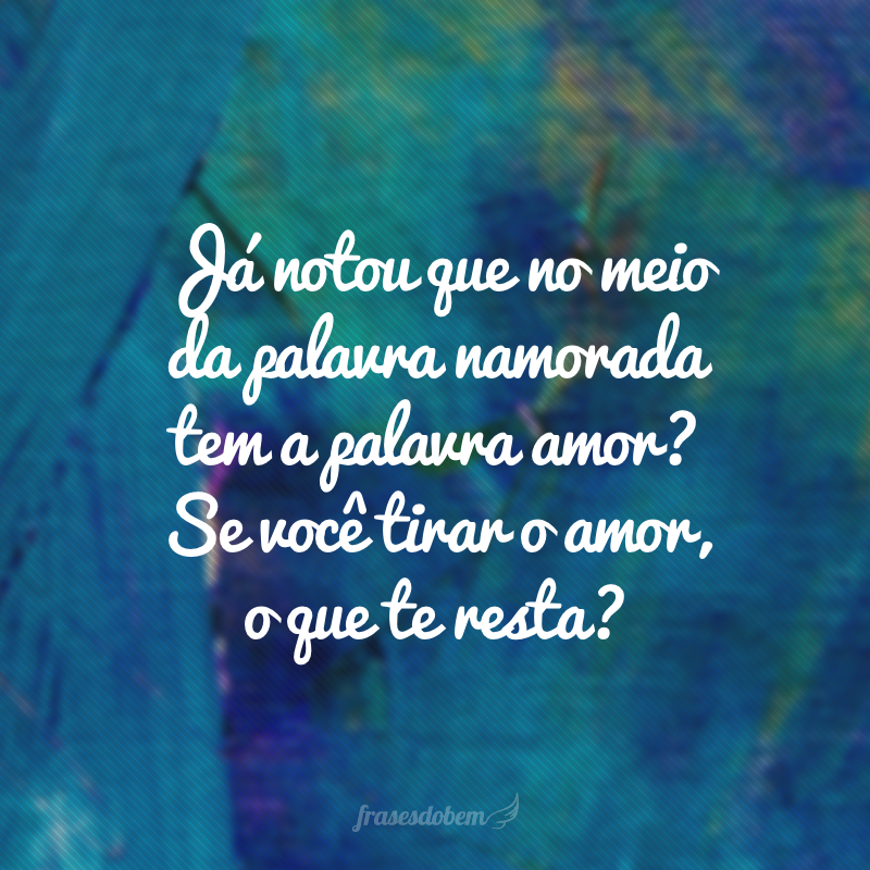 Já notou que no meio da palavra namorada tem a palavra amor? Se você tirar o amor, o que te resta?