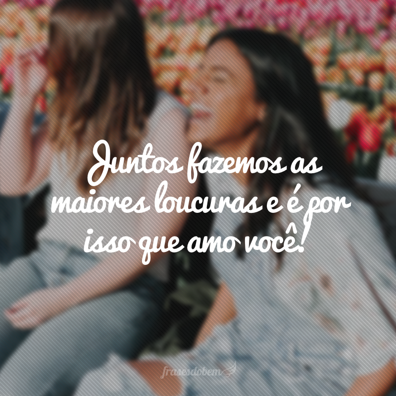 Juntos fazemos as maiores loucuras e é por isso que amo você!