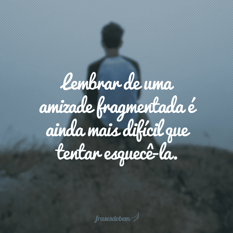 Lembrar de uma amizade fragmentada é ainda mais difícil que tentar esquecê-la.