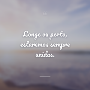 Longe ou perto, estaremos sempre unidas.