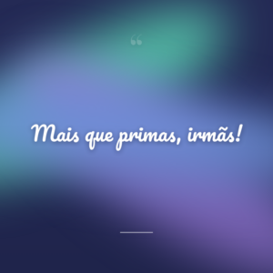 Mais que primas, irmãs!