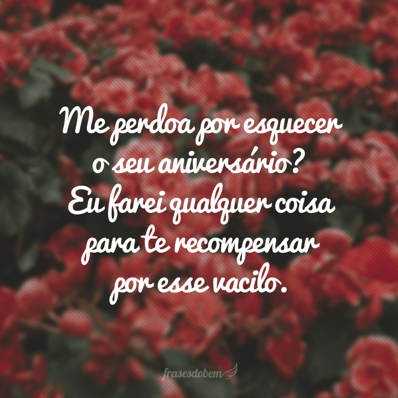 Me perdoa por esquecer o seu aniversário? Eu farei qualquer coisa para te recompensar por esse vacilo.