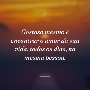 Gostoso mesmo é encontrar o amor da sua vida, todos os dias, na mesma pessoa.