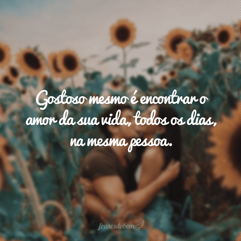 Gostoso mesmo é encontrar o amor da sua vida, todos os dias, na mesma pessoa.