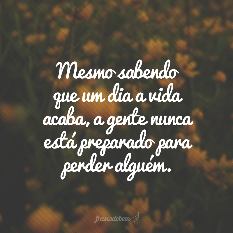 Mesmo sabendo que um dia a vida acaba, a gente nunca está preparado para perder alguém.