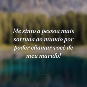 Me sinto a pessoa mais sortuda do mundo por poder chamar você de meu marido!