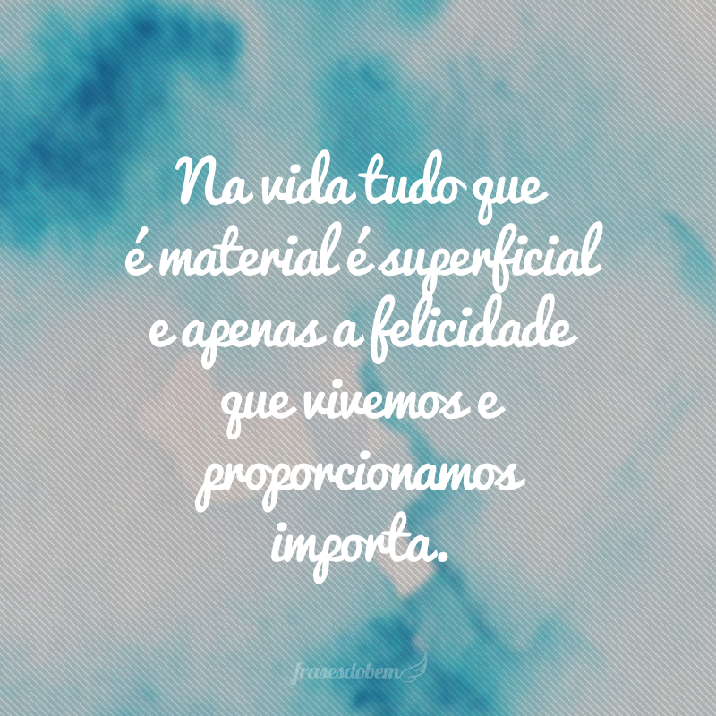 Na vida tudo que é material é superficial e apenas a felicidade que vivemos e proporcionamos importa.