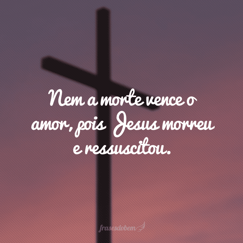 Nem a morte vence o amor, pois Jesus morreu e ressuscitou.