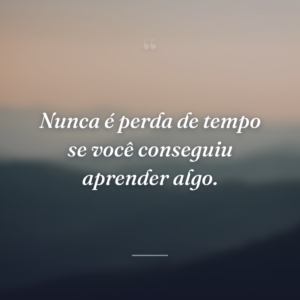 Nunca é perda de tempo se você conseguiu aprender algo.