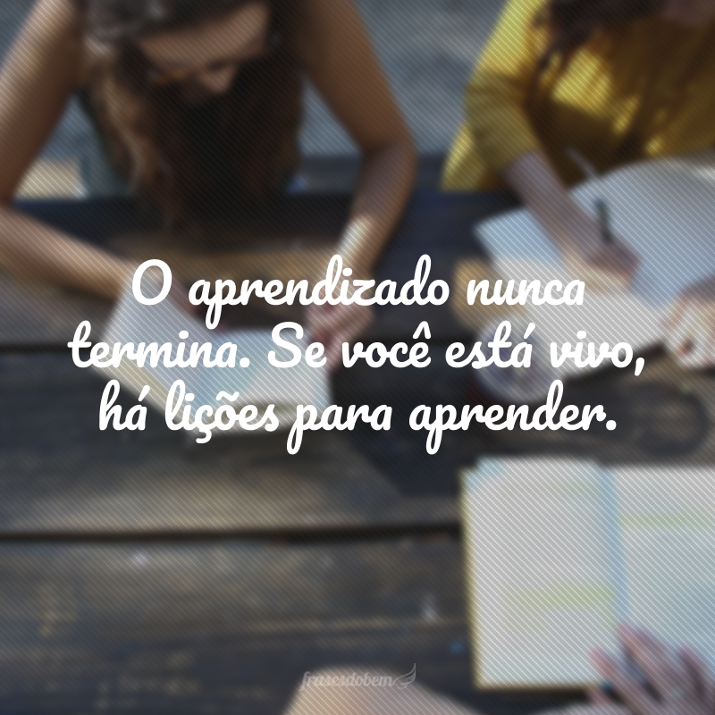 O aprendizado nunca termina. Se você está vivo, há lições para aprender.