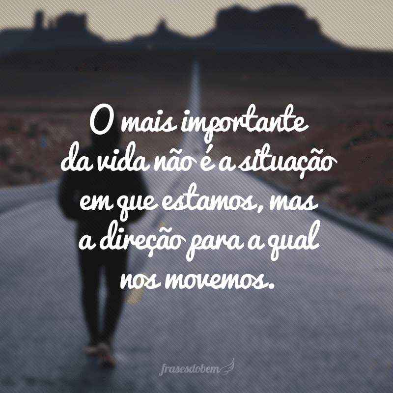 O mais importante da vida não é a situação em que estamos, mas a direção para a qual nos movemos.