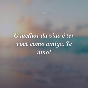 O melhor da vida é ter você como amiga. Te amo!