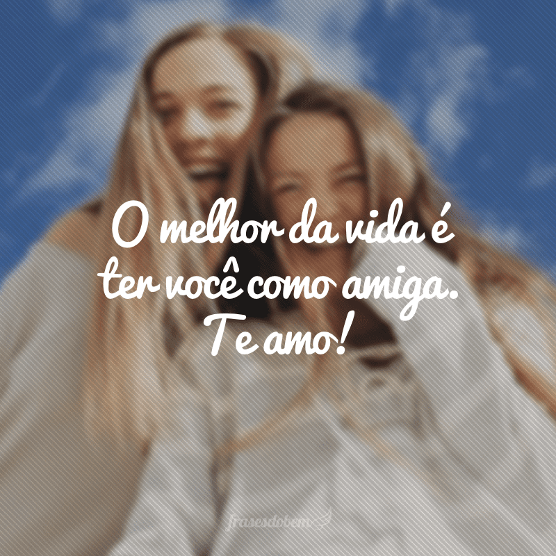 O melhor da vida é ter você como amiga. Te amo!