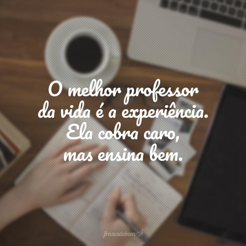 O melhor professor da vida é a experiência. Ela cobra caro, mas ensina bem.