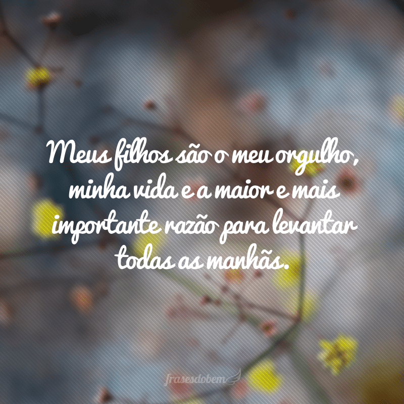 Meus filhos são o meu orgulho, minha vida e a maior e mais importante razão para levantar todas as manhãs.