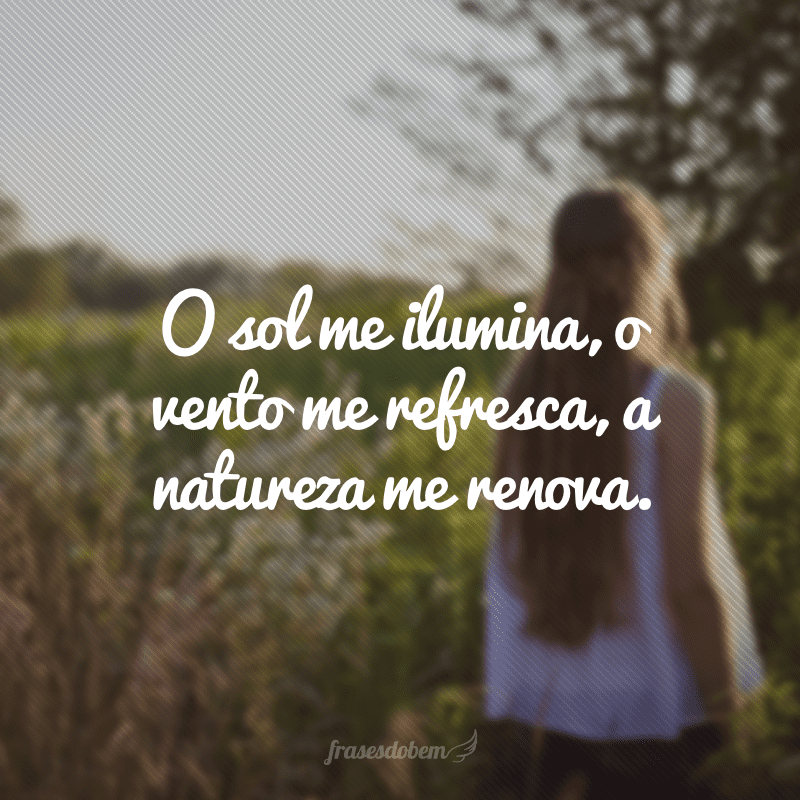 O sol me ilumina, o vento me refresca, a natureza me renova.