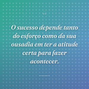 O sucesso depende tanto do esforço como da sua ousadia em ter a atitude certa para fazer acontecer.