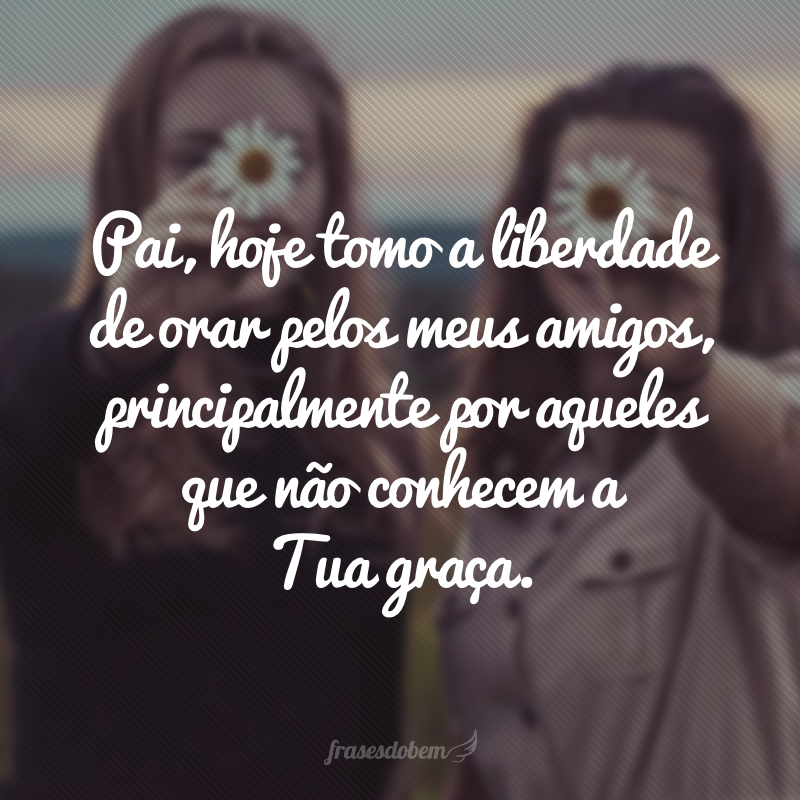 Pai, hoje tomo a liberdade de orar pelos meus amigos, principalmente por aqueles que não conhecem a Tua graça. Peço para que eu seja o Teu reflexo, e que possa tocar a vida deles com o teu amor e misericórdia.