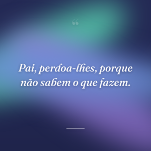 Pai, perdoa-lhes, porque não sabem o que fazem.