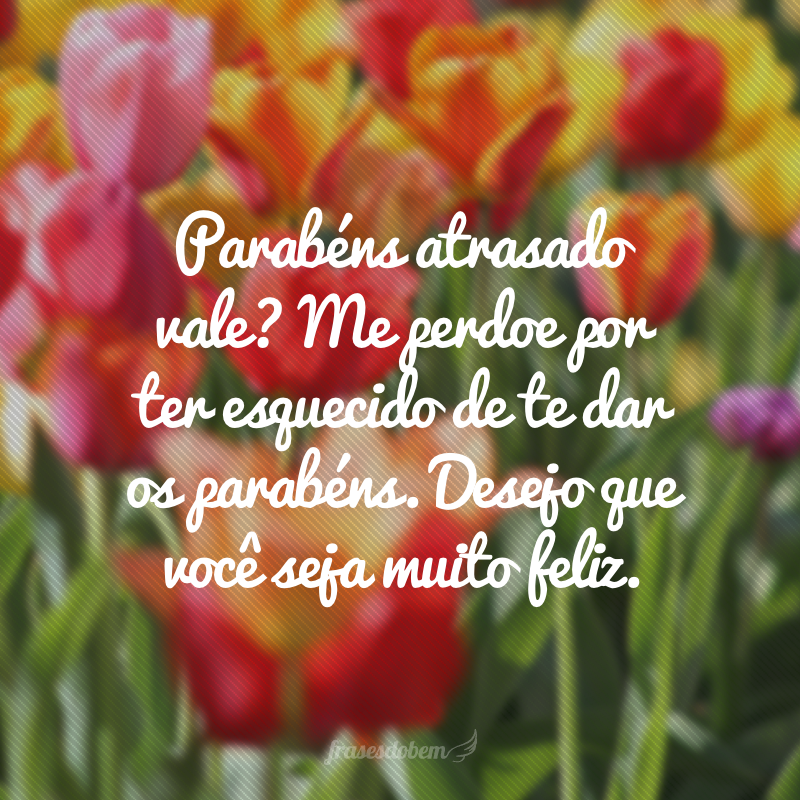 Parabéns atrasado vale? Me perdoe por ter esquecido de te dar os parabéns. Desejo que você seja muito feliz.