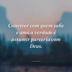Conviver com quem sabe e ama a verdade é assumir parceria com Deus.