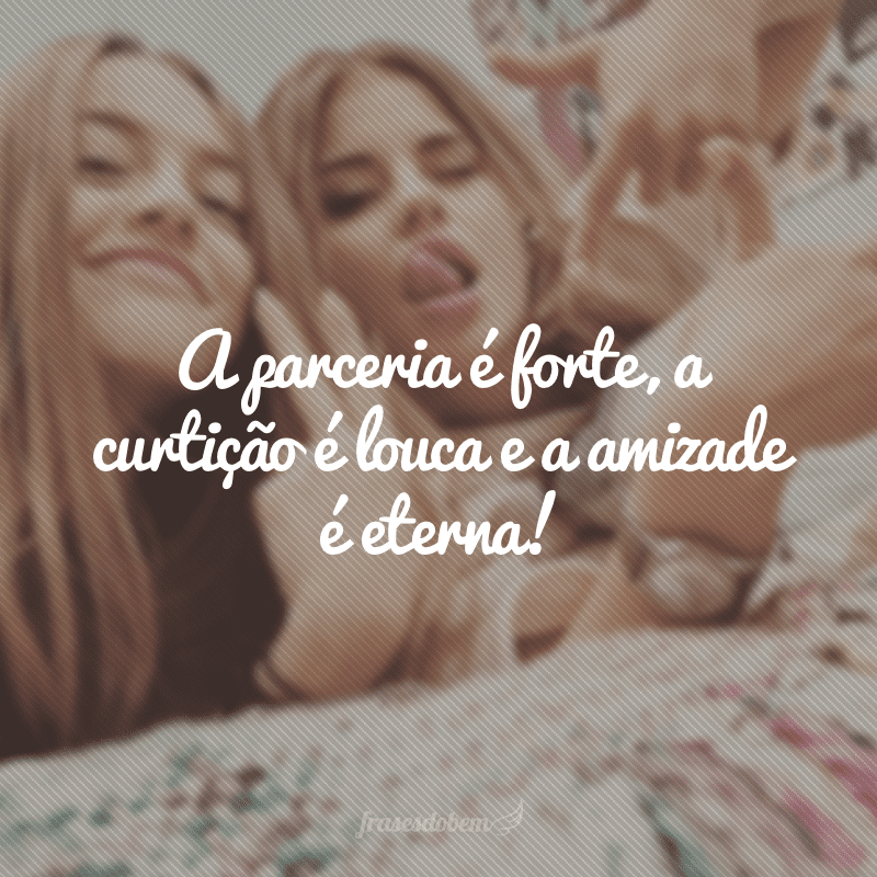 A parceria é forte, a curtição é louca e a amizade é eterna!