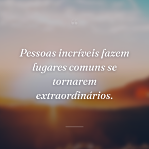 Pessoas incríveis fazem lugares comuns se tornarem extraordinários.