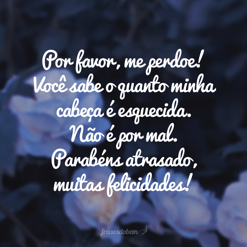 Por favor, me perdoe! Você sabe o quanto minha cabeça é esquecida. Não é por mal. Parabéns atrasado, muitas felicidades!