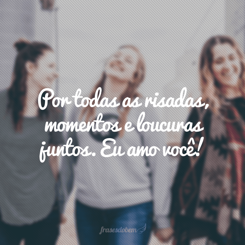 Por todas as risadas, momentos e loucuras juntos. Eu amo você!