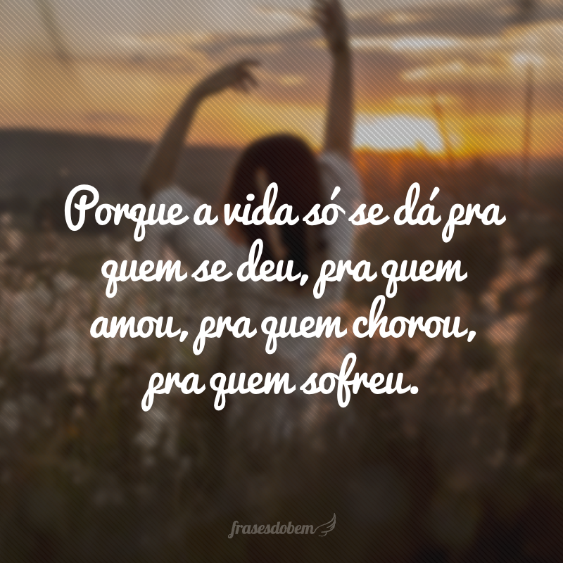 Porque a vida só se dá pra quem se deu, pra quem amou, pra quem chorou, pra quem sofreu. 