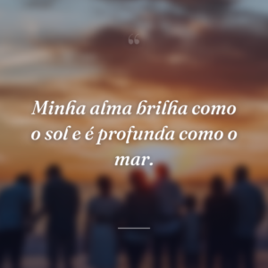 Minha alma brilha como o sol e é profunda como o mar.