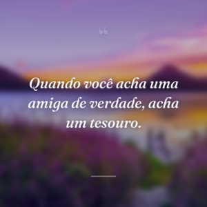 Quando você acha uma amiga de verdade, acha um tesouro.