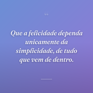 Que a felicidade dependa unicamente da simplicidade, de tudo que vem de dentro.