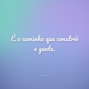 É o caminho que constrói a gente.