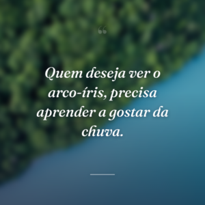 Quem deseja ver o arco-íris, precisa aprender a gostar da chuva.