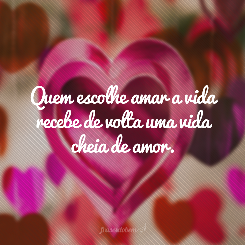 Quem escolhe amar a vida recebe de volta uma vida cheia de amor.