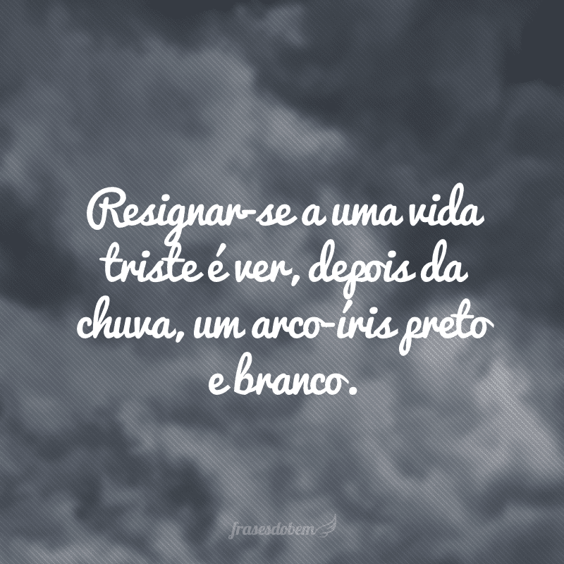 Resignar-se a uma vida triste é ver, depois da chuva, um arco-íris preto e branco.