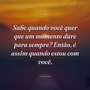 Sabe quando você quer que um momento dure para sempre? Então, é assim quando estou com você.