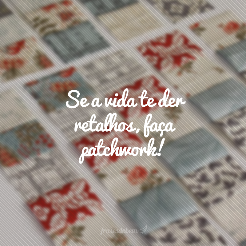 Se a vida te der retalhos, faça patchwork!