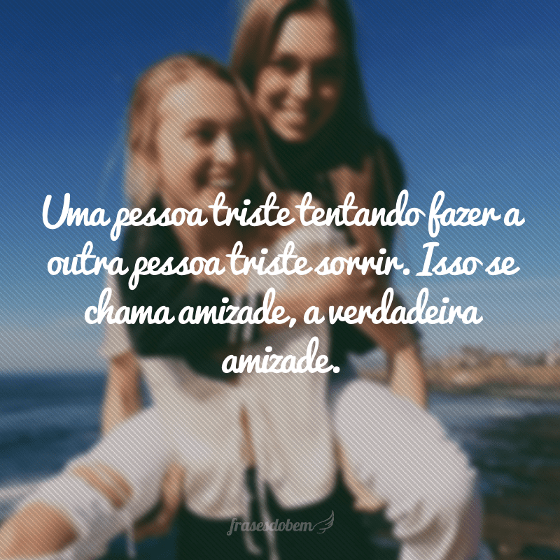 Uma pessoa triste tentando fazer a outra pessoa triste sorrir. Isso se chama amizade, a verdadeira amizade.