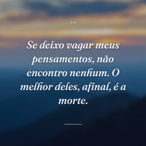 Se deixo vagar meus pensamentos, não encontro nenhum. O melhor deles, afinal, é a morte.