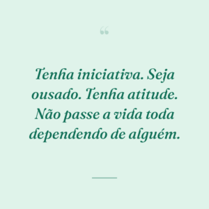 Tenha iniciativa. Seja ousado. Tenha atitude. Não passe a vida toda dependendo de alguém.