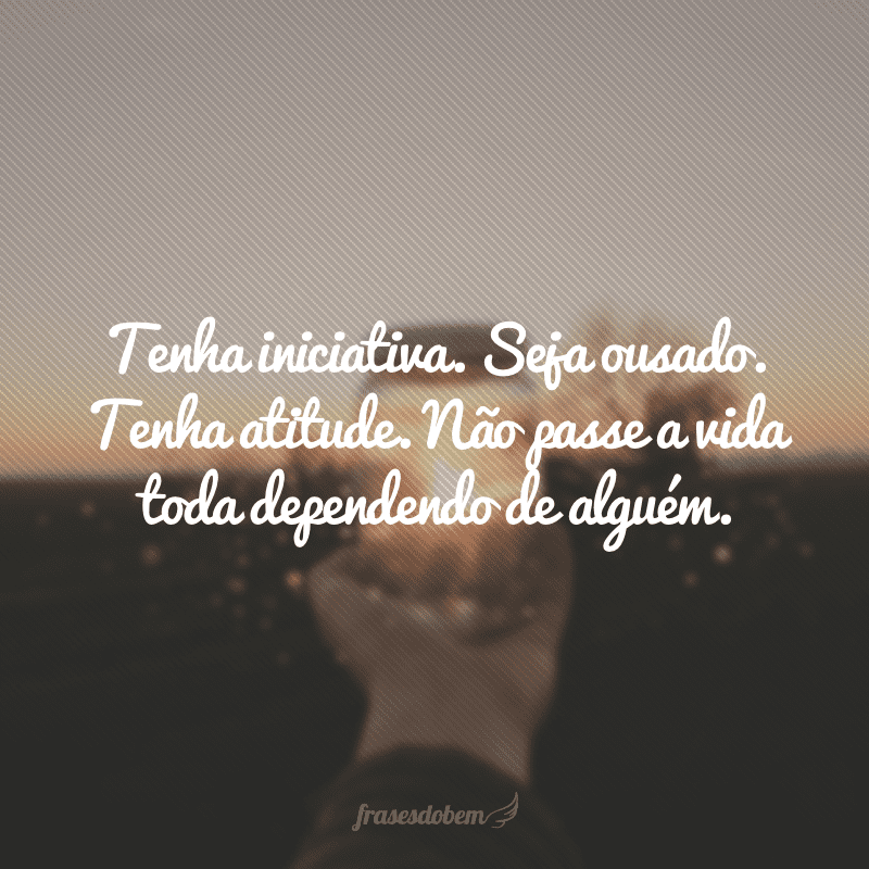 Tenha iniciativa. Seja ousado. Tenha atitude. Não passe a vida toda dependendo de alguém.