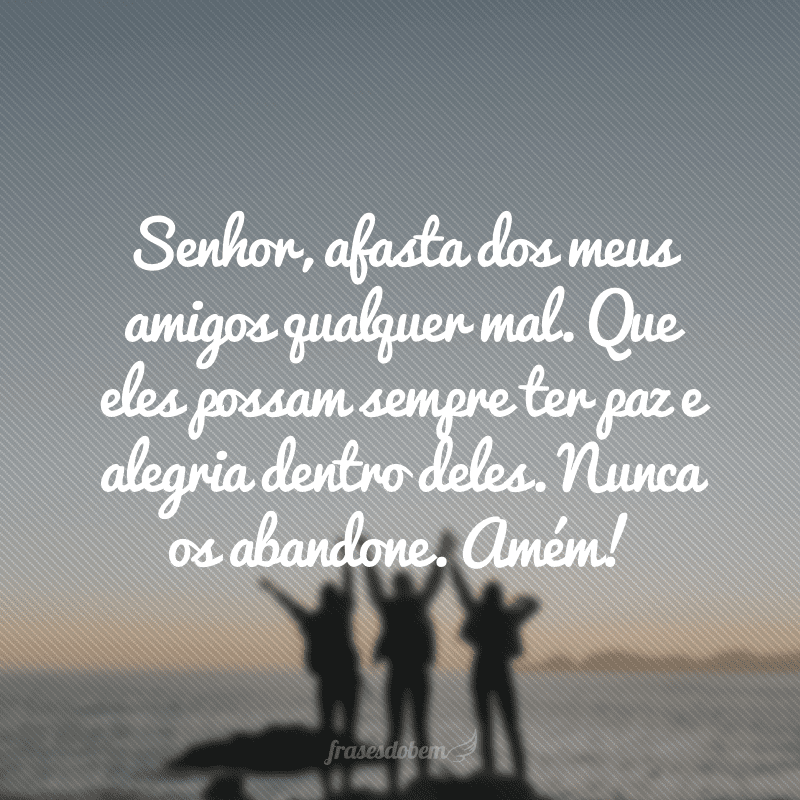 Senhor, afasta dos meus amigos qualquer mal. Que eles possam sempre ter paz e alegria dentro deles. Nunca os abandone. Amém!