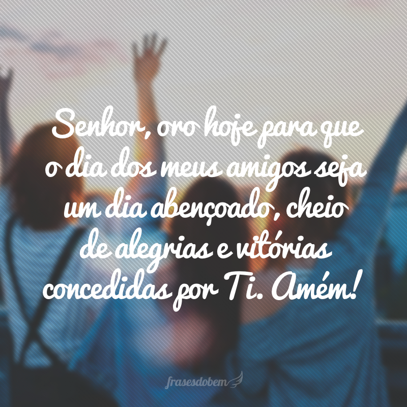 Senhor, oro hoje para que o dia dos meus amigos seja um dia abençoado, cheio de alegrias e vitórias concedidas por Ti. Amém!