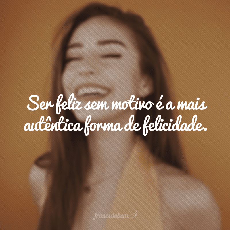 Ser feliz sem motivo é a mais autêntica forma de felicidade.