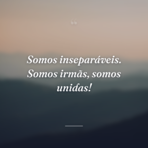 Somos inseparáveis. Somos irmãs, somos unidas!