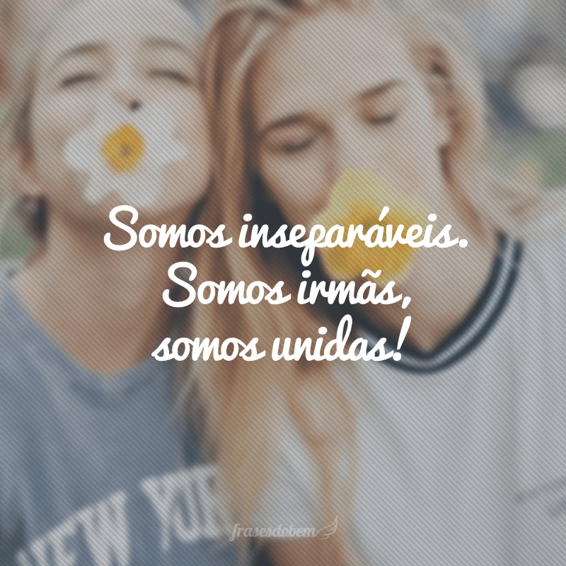 Somos inseparáveis. Somos irmãs, somos unidas!