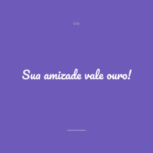Sua amizade vale ouro!