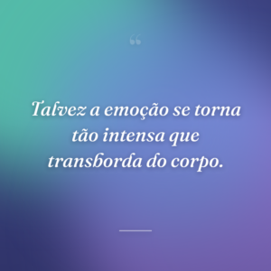 Talvez a emoção se torna tão intensa que transborda do corpo.